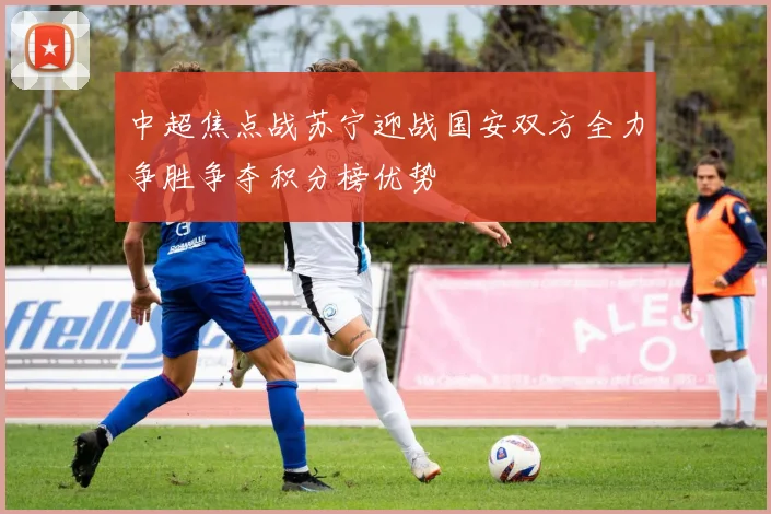 中超焦点战苏宁迎战国安双方全力争胜争夺积分榜优势