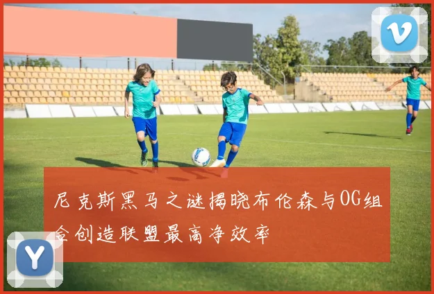 尼克斯黑马之谜揭晓布伦森与OG组合创造联盟最高净效率