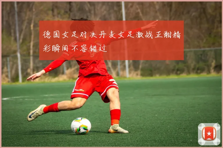 德国女足对决丹麦女足激战正酣精彩瞬间不容错过