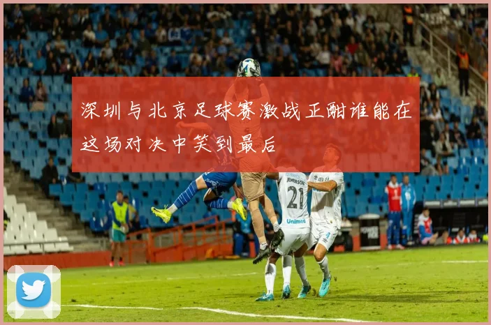 深圳与北京足球赛激战正酣谁能在这场对决中笑到最后