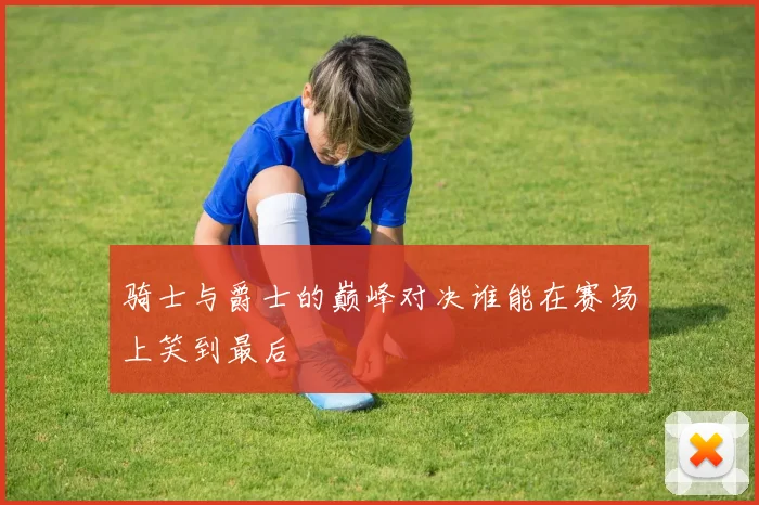 骑士与爵士的巅峰对决谁能在赛场上笑到最后