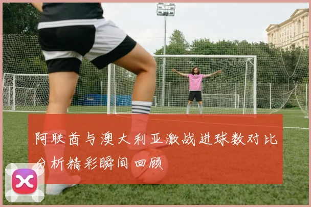 阿联酋与澳大利亚激战进球数对比分析精彩瞬间回顾