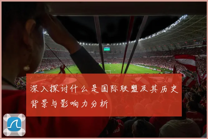 深入探讨什么是国际联盟及其历史背景与影响力分析