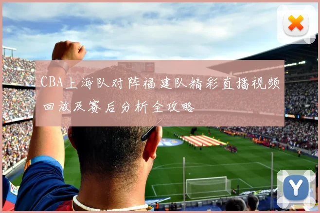 CBA上海队对阵福建队精彩直播视频回放及赛后分析全攻略