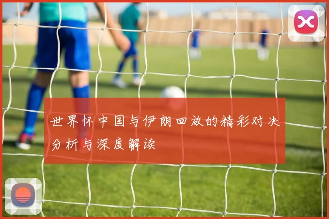 世界怀中国与伊朗回放的精彩对决分析与深度解读