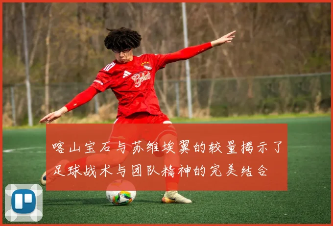 喀山宝石与苏维埃翼的较量揭示了足球战术与团队精神的完美结合