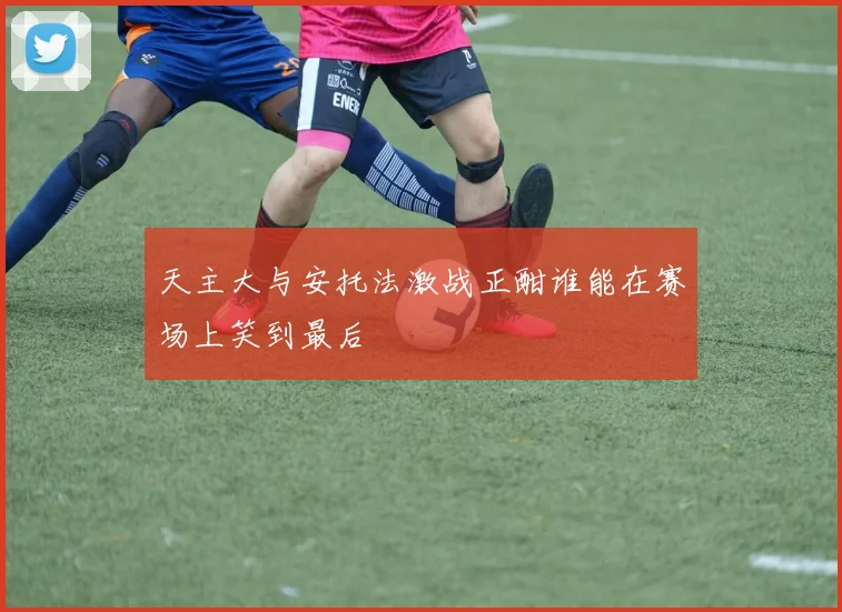 天主大与安托法激战正酣谁能在赛场上笑到最后