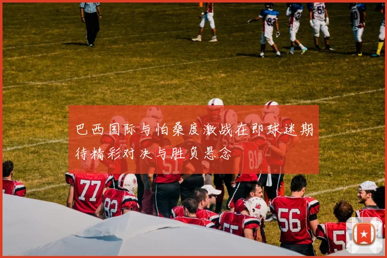巴西国际与怕桑度激战在即球迷期待精彩对决与胜负悬念