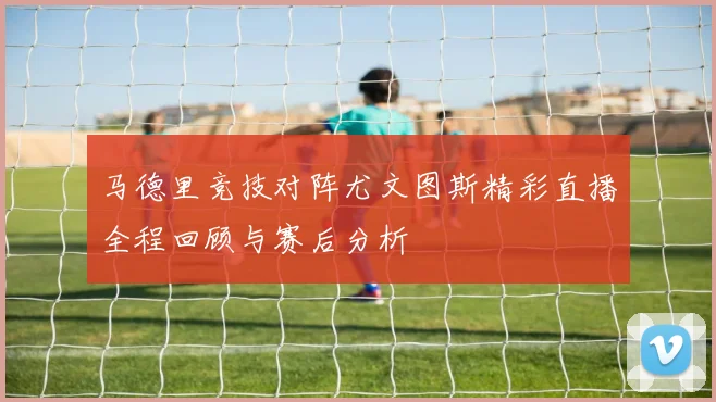 马德里竞技对阵尤文图斯精彩直播全程回顾与赛后分析