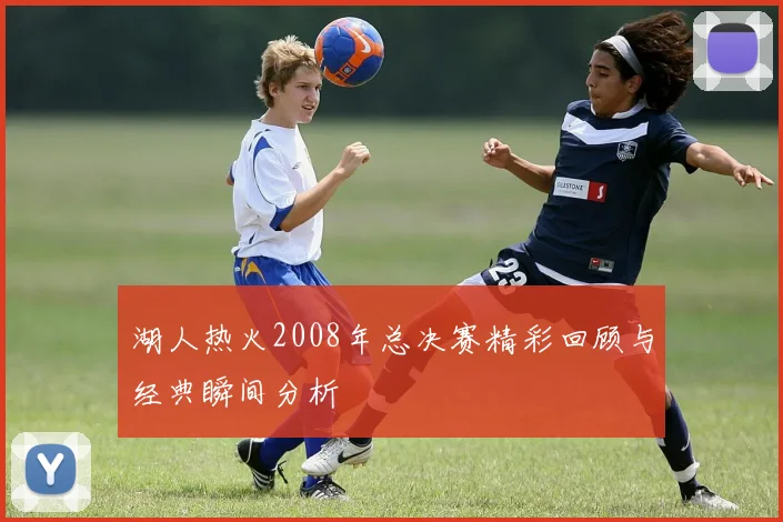 湖人热火2008年总决赛精彩回顾与经典瞬间分析