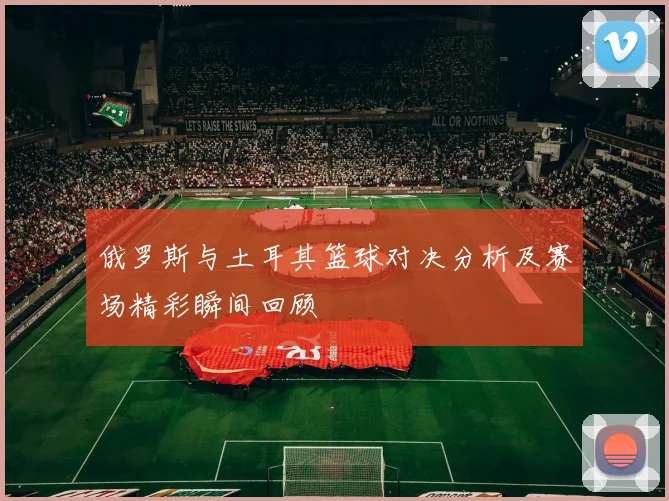 俄罗斯与土耳其篮球对决分析及赛场精彩瞬间回顾