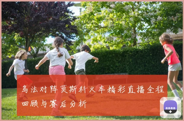 乌法对阵莫斯科火车精彩直播全程回顾与赛后分析