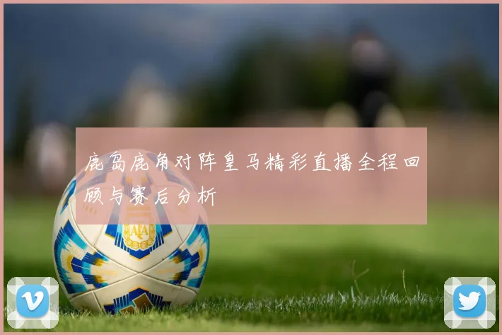 鹿岛鹿角对阵皇马精彩直播全程回顾与赛后分析