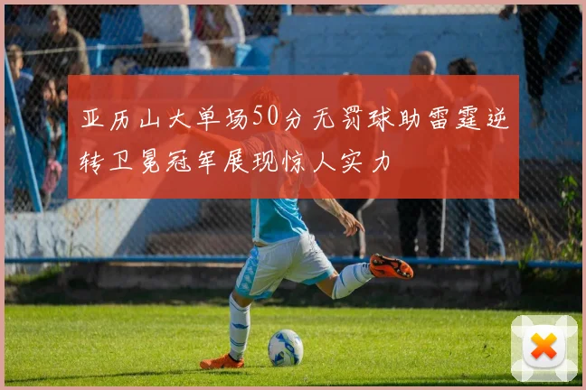 亚历山大单场50分无罚球助雷霆逆转卫冕冠军展现惊人实力