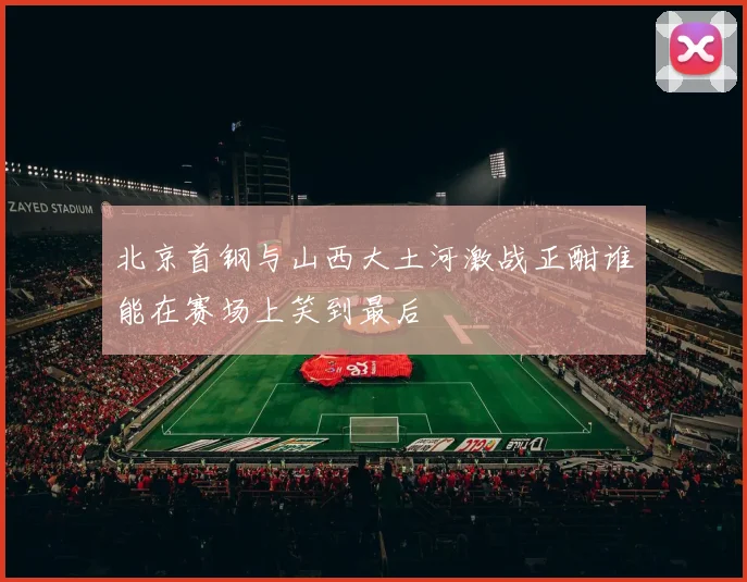 北京首钢与山西大土河激战正酣谁能在赛场上笑到最后
