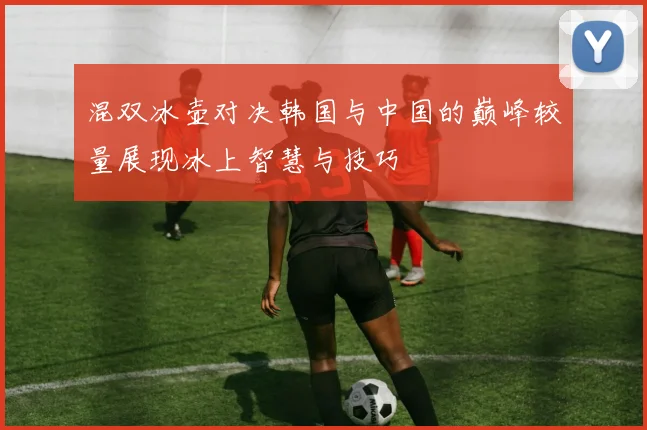 混双冰壶对决韩国与中国的巅峰较量展现冰上智慧与技巧