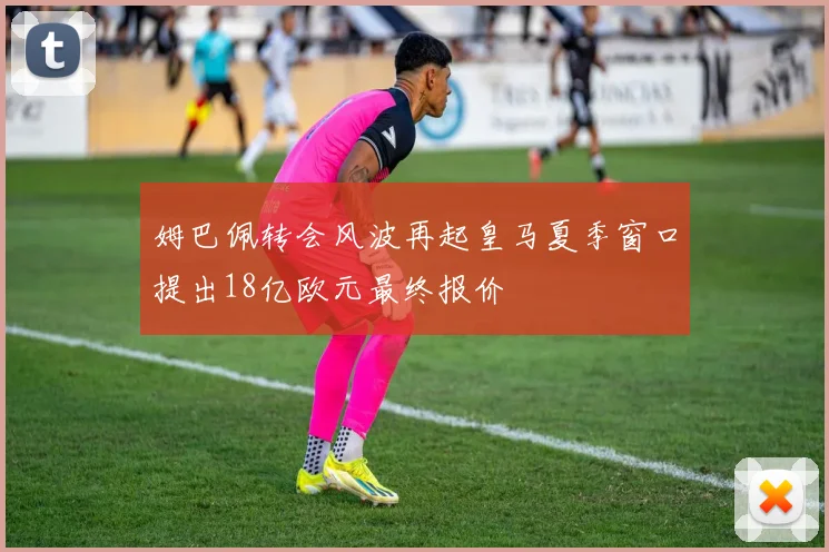 姆巴佩转会风波再起皇马夏季窗口提出18亿欧元最终报价