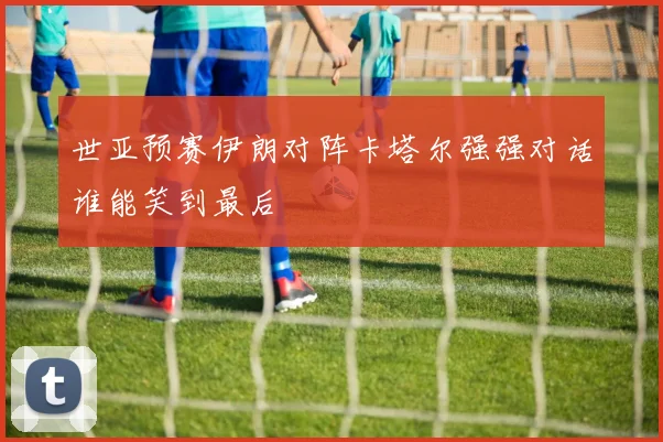 世亚预赛伊朗对阵卡塔尔强强对话谁能笑到最后