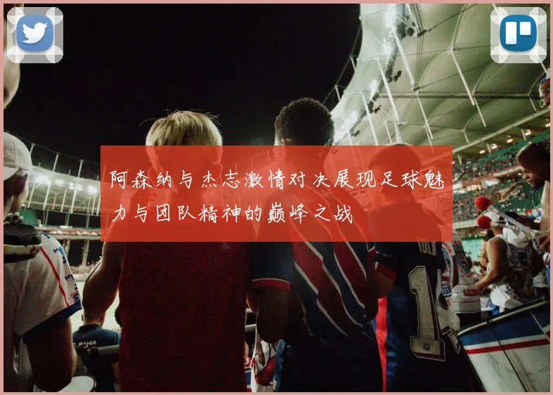 阿森纳与杰志激情对决展现足球魅力与团队精神的巅峰之战
