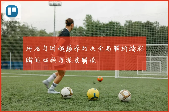 柯洁与时越巅峰对决全局解析精彩瞬间回顾与深度解读