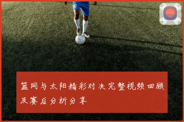 篮网与太阳精彩对决完整视频回顾及赛后分析分享