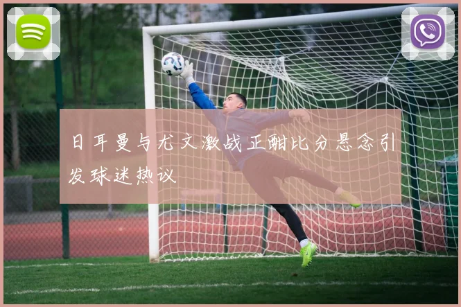 日耳曼与尤文激战正酣比分悬念引发球迷热议