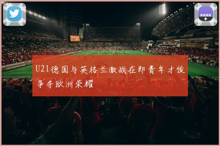 U21德国与英格兰激战在即青年才俊争夺欧洲荣耀