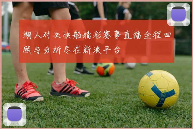 湖人对决快船精彩赛事直播全程回顾与分析尽在新浪平台