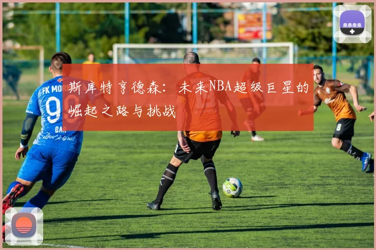 斯库特亨德森：未来NBA超级巨星的崛起之路与挑战