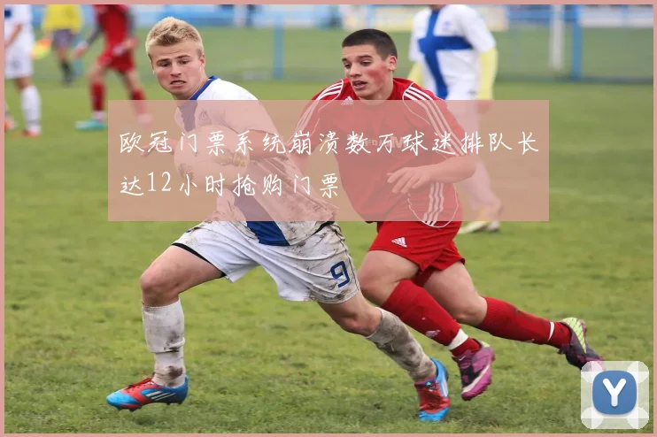 欧冠门票系统崩溃数万球迷排队长达12小时抢购门票