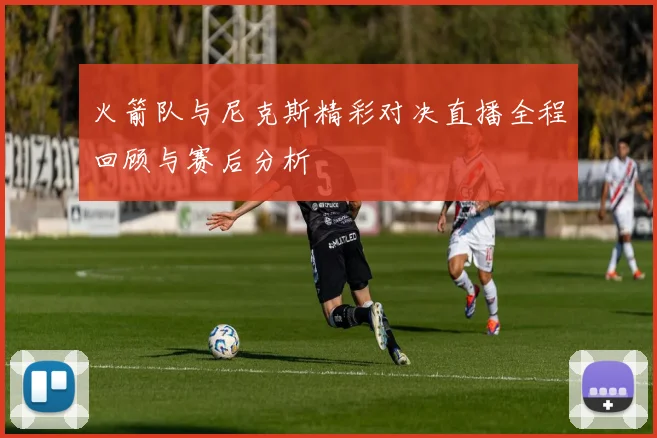 火箭队与尼克斯精彩对决直播全程回顾与赛后分析