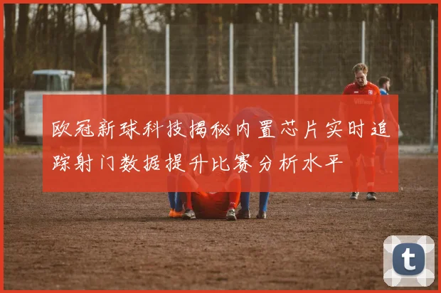 欧冠新球科技揭秘内置芯片实时追踪射门数据提升比赛分析水平