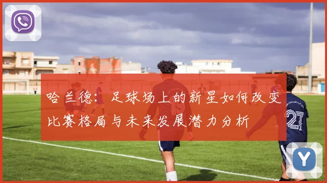 哈兰德：足球场上的新星如何改变比赛格局与未来发展潜力分析