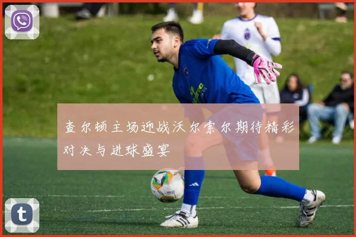 查尔顿主场迎战沃尔索尔期待精彩对决与进球盛宴